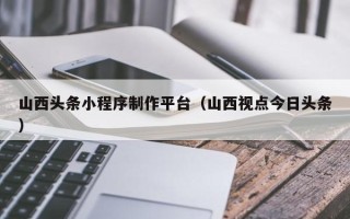 江山山西头条小程序制作平台（山西视点今日头条）